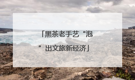 黑茶老手艺“泡”出文旅新经济
