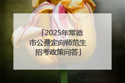 2025年常德市公费定向师范生招考政策问答