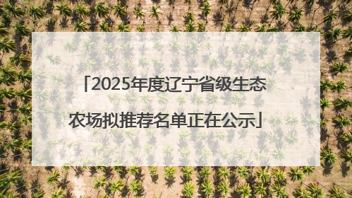 2025年度辽宁省级生态农场拟推荐名单正在公示