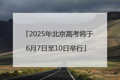 2025年北京高考将于6月7日至10日举行