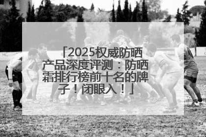 2025权威防晒产品深度评测：防晒霜排行榜前十名的牌子！闭眼入！