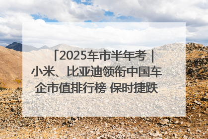 2025车市半年考｜小米、比亚迪领衔中国车企市值排行榜 保时捷跌出全球TOP10