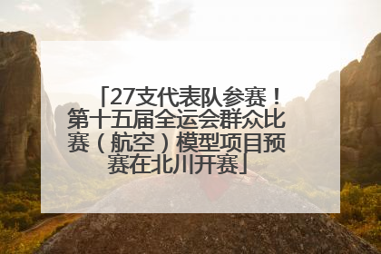 27支代表队参赛！第十五届全运会群众比赛（航空）模型项目预赛在北川开赛