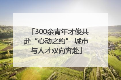 300余青年才俊共赴“心动之约” 城市与人才双向奔赴