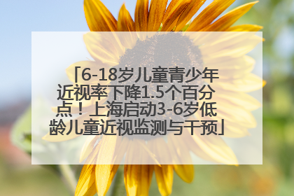 6-18岁儿童青少年近视率下降1.5个百分点！上海启动3-6岁低龄儿童近视监测与干预