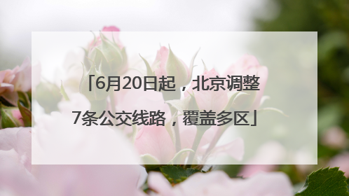 6月20日起，北京调整7条公交线路，覆盖多区