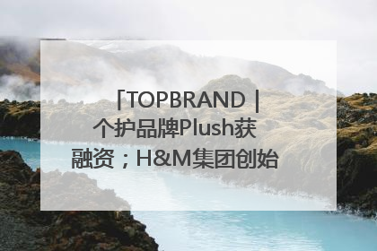 TOPBRAND｜个护品牌Plush获融资；H&M集团创始家族收购股权；滴滴重返巴西外卖市场；香奈儿推出循环材料中心